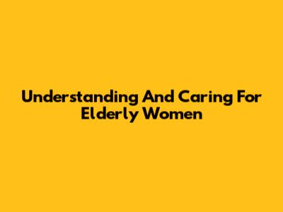 Understanding And Caring For Elderly Women