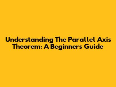 Understanding The Parallel Axis Theorem: A Beginner's Guide