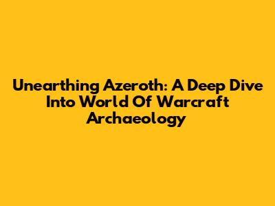 Unearthing Azeroth: A Deep Dive Into World Of Warcraft Archaeology