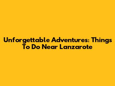Unforgettable Adventures: Things To Do Near Lanzarote