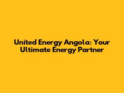 United Energy Angola: Your Ultimate Energy Partner