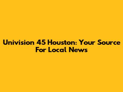 Univision 45 Houston: Your Source For Local News