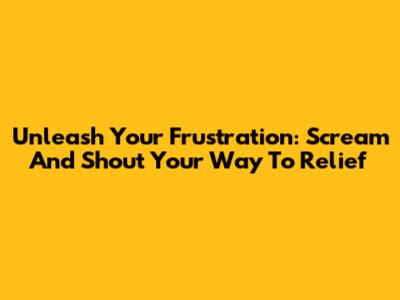 Unleash Your Frustration: Scream And Shout Your Way To Relief