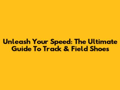 Unleash Your Speed: The Ultimate Guide To Track & Field Shoes
