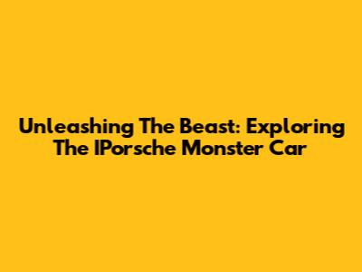 Unleashing The Beast: Exploring The IPorsche Monster Car