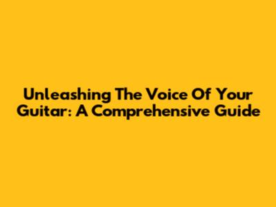 Unleashing The Voice Of Your Guitar: A Comprehensive Guide