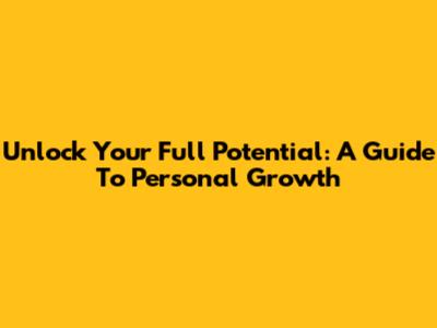 Unlock Your Full Potential: A Guide To Personal Growth