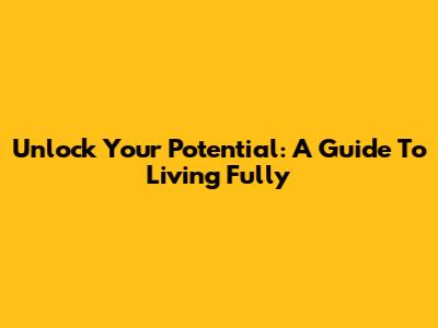 Unlock Your Potential: A Guide To Living Fully
