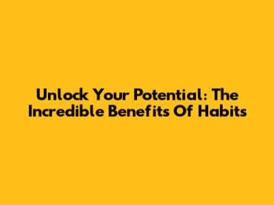 Unlock Your Potential: The Incredible Benefits Of Habits