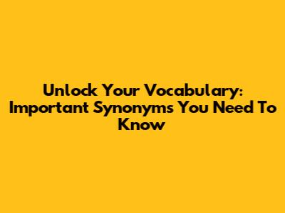 Unlock Your Vocabulary: Important Synonyms You Need To Know