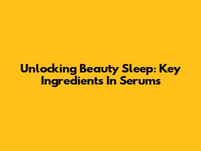 Unlocking Beauty Sleep: Key Ingredients In Serums