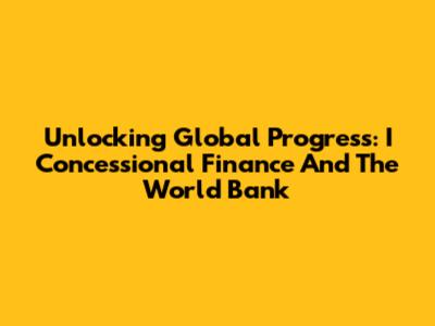 Unlocking Global Progress: I Concessional Finance And The World Bank
