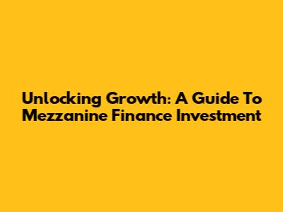 Unlocking Growth: A Guide To Mezzanine Finance Investment