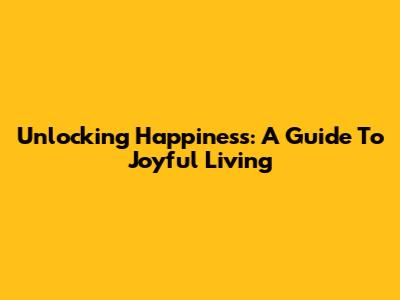 Unlocking Happiness: A Guide To Joyful Living