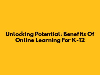 Unlocking Potential: Benefits Of Online Learning For K-12