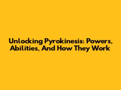 Unlocking Pyrokinesis: Powers, Abilities, And How They Work