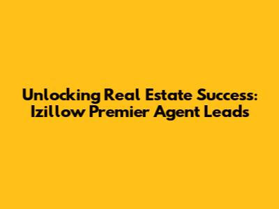 Unlocking Real Estate Success: Izillow Premier Agent Leads