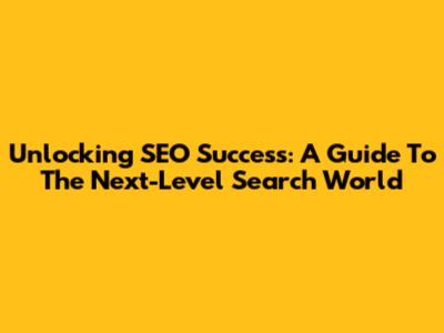 Unlocking SEO Success: A Guide To The Next-Level Search World