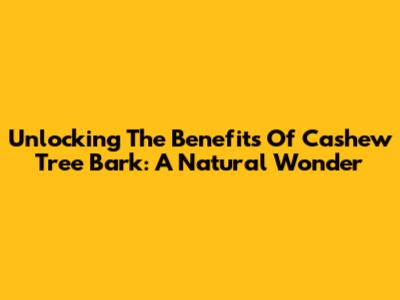 Unlocking The Benefits Of Cashew Tree Bark: A Natural Wonder