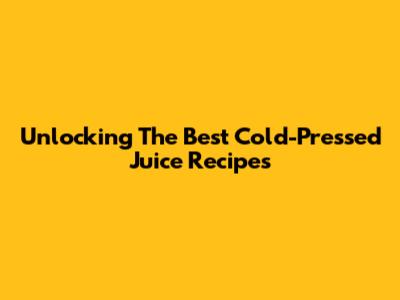 Unlocking The Best Cold-Pressed Juice Recipes