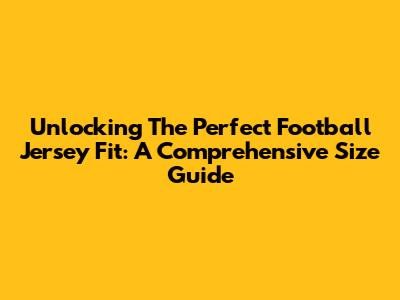 Unlocking The Perfect Football Jersey Fit: A Comprehensive Size Guide