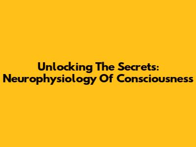 Unlocking The Secrets: Neurophysiology Of Consciousness