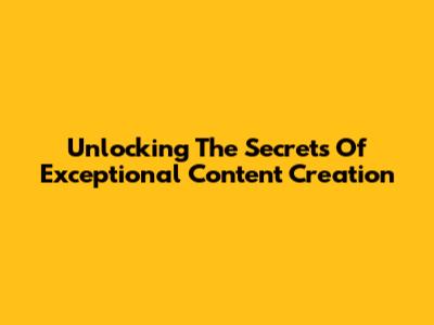 Unlocking The Secrets Of Exceptional Content Creation