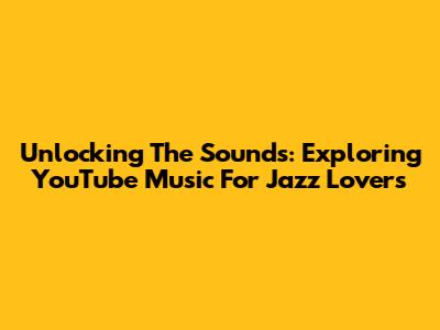 Unlocking The Sounds: Exploring YouTube Music For Jazz Lovers