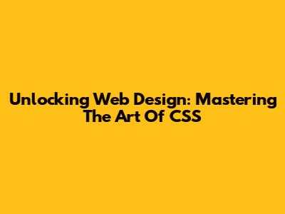 Unlocking Web Design: Mastering The Art Of CSS