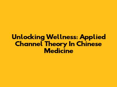 Unlocking Wellness: Applied Channel Theory In Chinese Medicine