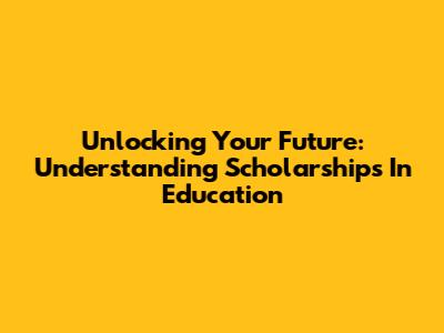 Unlocking Your Future: Understanding Scholarships In Education