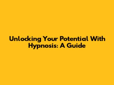 Unlocking Your Potential With Hypnosis: A Guide