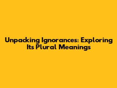 Unpacking 'Ignorances': Exploring Its Plural Meanings
