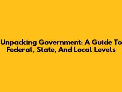 Unpacking Government: A Guide To Federal, State, And Local Levels