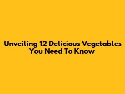 Unveiling 12 Delicious Vegetables You Need To Know