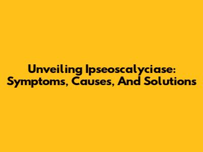 Unveiling Ipseoscalyciase: Symptoms, Causes, And Solutions
