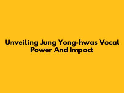 Unveiling Jung Yong-hwa's Vocal Power And Impact