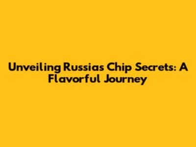 Unveiling Russia's Chip Secrets: A Flavorful Journey