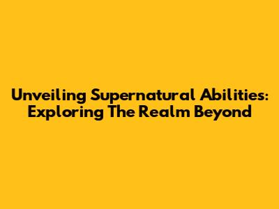 Unveiling Supernatural Abilities: Exploring The Realm Beyond