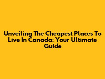 Unveiling The Cheapest Places To Live In Canada: Your Ultimate Guide