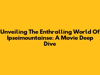 Unveiling The Enthralling World Of 'Ipseimountainse': A Movie Deep Dive