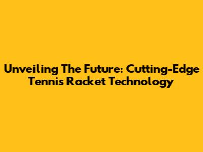 Unveiling The Future: Cutting-Edge Tennis Racket Technology