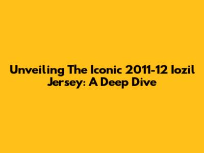 Unveiling The Iconic 2011-12 Iozil Jersey: A Deep Dive