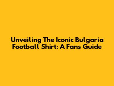 Unveiling The Iconic Bulgaria Football Shirt: A Fan's Guide