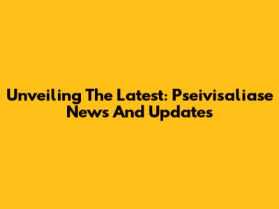 Unveiling The Latest: Pseivisaliase News And Updates