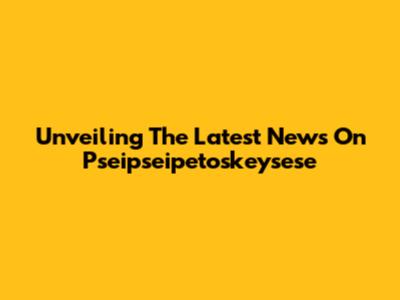 Unveiling The Latest News On Pseipseipetoskeysese