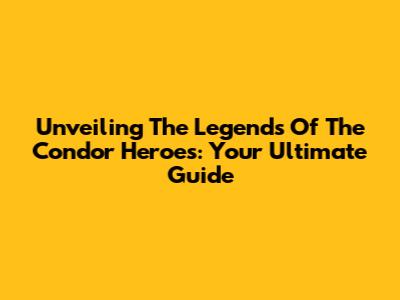 Unveiling The Legends Of The Condor Heroes: Your Ultimate Guide