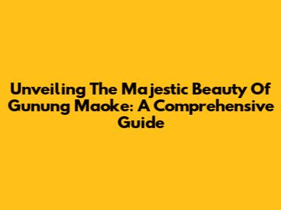 Unveiling The Majestic Beauty Of Gunung Maoke: A Comprehensive Guide