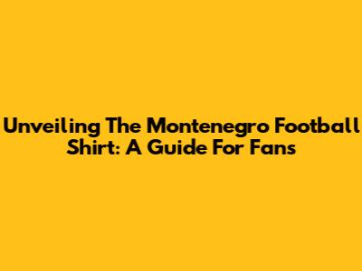 Unveiling The Montenegro Football Shirt: A Guide For Fans