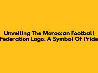 Unveiling The Moroccan Football Federation Logo: A Symbol Of Pride